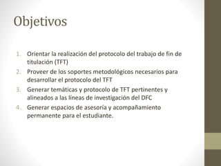 Objetivos
1. Orientar la realización del protocolo del trabajo de fin de
titulación (TFT)
2. Proveer de los soportes metodológicos necesarios para
desarrollar el protocolo del TFT
3. Generar temáticas y protocolo de TFT pertinentes y
alineados a las líneas de investigación del DFC
4. Generar espacios de asesoría y acompañamiento
permanente para el estudiante.
 