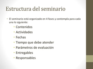 Estructura del seminario
• El seminario está organizado en 4 fases y contempla para cada
una lo siguiente:
• Contenidos
• Actividades
• Fechas
• Tiempo que debe atender
• Parámetros de evaluación
• Entregables
• Responsables
 