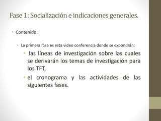 Fase1: Socializacióne indicacionesgenerales.
• Contenido:
• La primera fase es esta video conferencia donde se expondrán:
• las líneas de investigación sobre las cuales
se derivarán los temas de investigación para
los TFT,
• el cronograma y las actividades de las
siguientes fases.
 