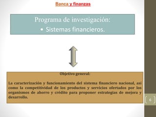 6
Banca y finanzas
Programa de investigación:
• Sistemas financieros.
Objetivo general:
La caracterización y funcionamiento del sistema financiero nacional, así
como la competitividad de los productos y servicios ofertados por los
organismos de ahorro y crédito para proponer estrategias de mejora y
desarrollo.
 