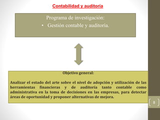 8
Contabilidad y auditoría
Programa de investigación:
• Gestión contable y auditoría.
Objetivo general:
Analizar el estado del arte sobre el nivel de adopción y utilización de las
herramientas financieras y de auditoría tanto contable como
administrativa en la toma de decisiones en las empresas, para detectar
áreas de oportunidad y proponer alternativas de mejora.
 
