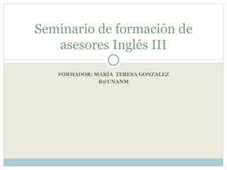 FORMADOR: MARÍA  TERESA GONZALEZ B @UNANM Seminario de formación de asesores Inglés III 