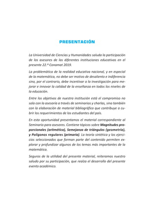 PRESENTACIÓN
La Universidad de Ciencias y Humanidades saluda la participación
de los asesores de las diferentes instituciones educativas en el
presente 22.º Conamat 2019.
La problemática de la realidad educativa nacional, y en especial
de la matemática, no debe ser motivo de desaliento e indiferencia
sino, por el contrario, debe incentivar a la investigación para me-
jorar e innovar la calidad de la enseñanza en todos los niveles de
la educación.
Entre los objetivos de nuestra institución está el compromiso no
solo con la asesoría a través de seminarios y charlas, sino también
con la elaboración de material bibliográfico que contribuye a cu-
brir los requerimientos de los estudiantes del país.
En esta oportunidad presentamos el material correspondiente al
Seminario para asesores. Contiene tópicos sobre Magnitudes pro-
porcionales (aritmética), Semejanza de triángulos (geometría),
y Polígonos regulares (primaria). La teoría sintética y los ejerci-
cios seleccionados que forman parte del contenido permiten ex-
plorar y profundizar algunos de los temas más importantes de la
matemática.
Seguros de la utilidad del presente material, reiteramos nuestro
saludo por su participación, que realza el desarrollo del presente
evento académico.
 