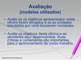 •   Avalie se os objetivos apresentados nesta oficina foram atingidos e se as unidades estudadas por você trouxeram novidades. •   Avalie os objetivos desta oficina e as atividades aqui desenvolvidas. Suas críticas e comentários são importantes para o aprimoramento de nosso trabalho.  Avaliação (modelos utilizados) 