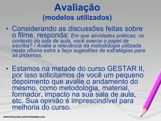 •   Considerando as discussões feitas sobre o filme, responda:   Em que atividades práticas, no contexto da sala de aula, você exerce o papel de escriba? / Avalie a relevância da metodologia utilizada nesta oficina extra e faça sugestões de estratégias para as próximas. •   Estamos na metade do curso GESTAR II, por isso solicitamos de você um pequeno depoimento que avalie o andamento do mesmo, como metodologia, material, formador, impacto na sua sala de aula, etc. Sua opinião é imprescindível para melhoria do curso. Avaliação (modelos utilizados) 