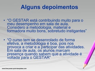 “ O GESTAR está contribuindo muito para o meu desempenho em sala de aula. Considero a metodologia, material e formadora muito bons, sobretudo instigantes” “ O curso tem se desenrolado de forma efetiva, a metodologia é boa, pois nos provoca a criar e a participar das atividades. Em sala de aula, os alunos marcam presença quando sabem que a atividade é voltada para o GESTAR” Alguns depoimentos 