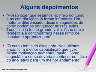 “ Posso dizer que estamos no meio do curso e as contribuições já foram inúmeras. Um material diferenciado, dicas e sugestões de como podemos enriquecer nossas aulas. Tudo isso já foi de grande valia. Acho que a tendência é   continuarmos nesse ritmo de constante aprendizagem” “ O curso tem sido excelente. Nos últimos anos, foi a melhor capacitação que tive. Minha motivação aumentou muito. Como sugestão, o curso deveria acontecer no início do ano letivo para um melhor andamento” Alguns depoimentos 