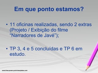 Em que ponto estamos? 11 oficinas realizadas, sendo 2 extras (Projeto / Exibição do filme “Narradores de Javé”); TP 3, 4 e 5 concluídas e TP 6 em estudo. 