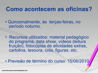 Como acontecem as oficinas? •   Quinzenalmente, às   terças-feiras, no  período noturno. •  Recursos utilizados: material pedagógico do programa, data show, vídeos (leitura fruição), fotocópias de atividades extras, cartolina, tesoura, cola, figuras, etc. •  Previsão de término do curso: 15/06/2010. 