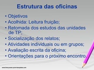 Estrutura das oficinas •  Objetivos •  Acolhida: Leitura fruição; •  Retomada dos estudos das unidades de TP; •  Socialização dos relatos; •  Atividades individuais ou em grupos; •  Avaliação escrita da oficina;  •  Orientações para o próximo encontro.  