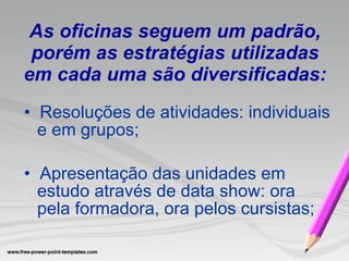 As oficinas seguem um padrão, porém as estratégias utilizadas em cada uma são diversificadas: •  Resoluções de atividades: individuais e em grupos; •  Apresentação das unidades em estudo através de data show: ora pela formadora, ora pelos cursistas; 