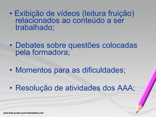 •  Exibição de vídeos (leitura fruição) relacionados ao conteúdo a ser trabalhado;  Debates sobre questões colocadas pela formadora; Momentos para as dificuldades; Resolução de atividades dos AAA; 