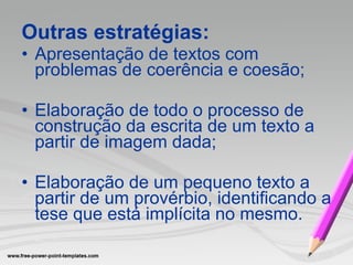 Outras estratégias: Apresentação de textos com problemas de coerência e coesão; Elaboração de todo o processo de  construção da escrita de um texto a partir de imagem dada; Elaboração de um pequeno texto a partir de um provérbio, identificando a tese que está implícita no mesmo.   