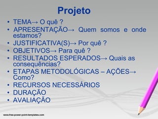 •  TEMA-> O quê   ? •  APRESENTA ÇÃO -> Quem somos e onde estamos? •  JUSTIFICATIVA(S)-> Por quê   ? •  OBJETIVOS-> Para quê   ? •  RESULTADOS ESPERADOS-> Quais as consequências? •  ETAPAS METODOLÓGICAS – AÇÕES-> Como? •  RECURSOS NECESSÁRIOS •  DURAÇÃO •  AVALIAÇÃO Projeto 