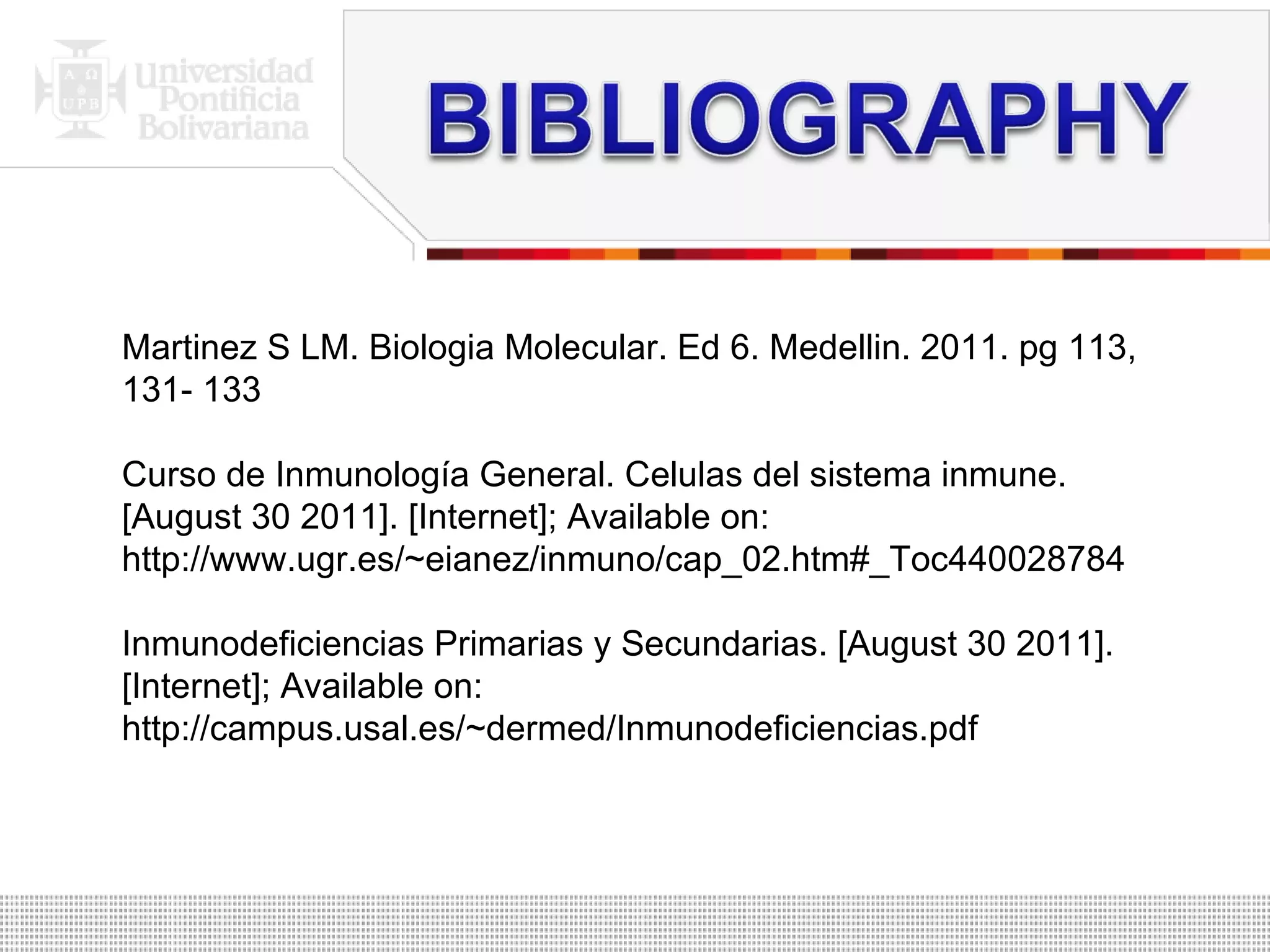 Martinez S LM. Biologia Molecular. Ed 6. Medellin. 2011. pg 113, 131- 133 Curso de Inmunología General. Celulas del sistema inmune. [August 30 2011]. [Internet]; Available on: http://www.ugr.es/~eianez/inmuno/cap_02.htm#_Toc440028784 Inmunodeficiencias Primarias y Secundarias. [August 30 2011]. [Internet]; Available on: http://campus.usal.es/~dermed/Inmunodeficiencias.pdf 