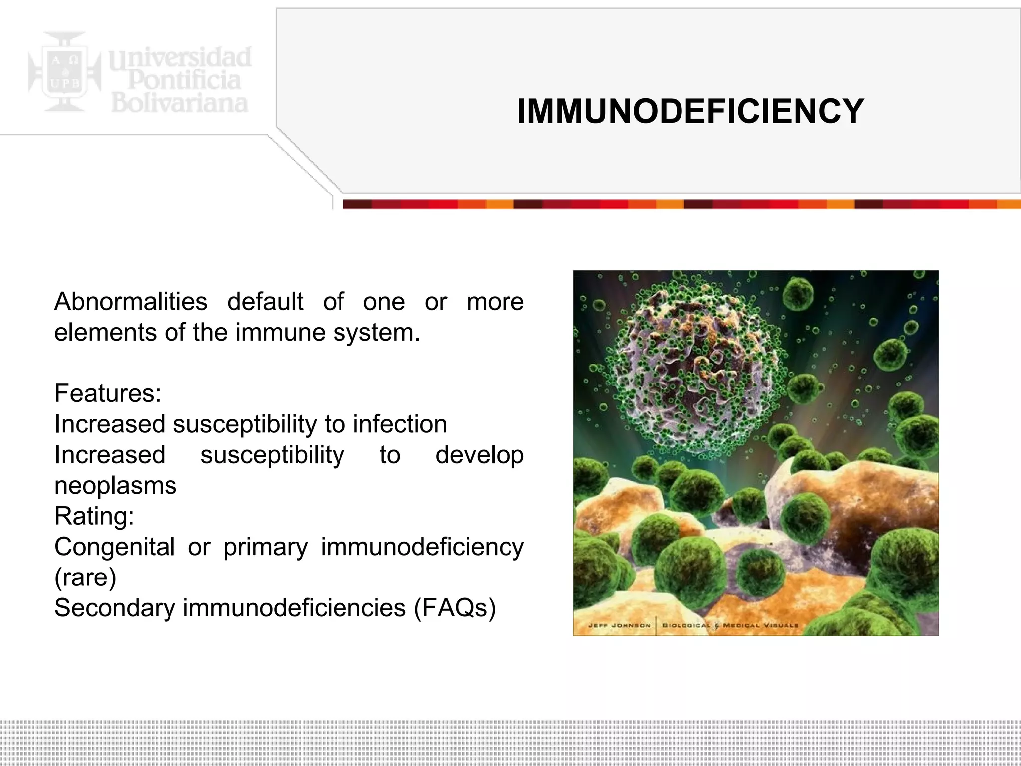 Abnormalities default of one or more elements of the immune system. Features: Increased susceptibility to infection Increased susceptibility to develop neoplasms Rating: Congenital or primary immunodeficiency (rare) Secondary immunodeficiencies (FAQs) IMMUNODEFICIENCY 