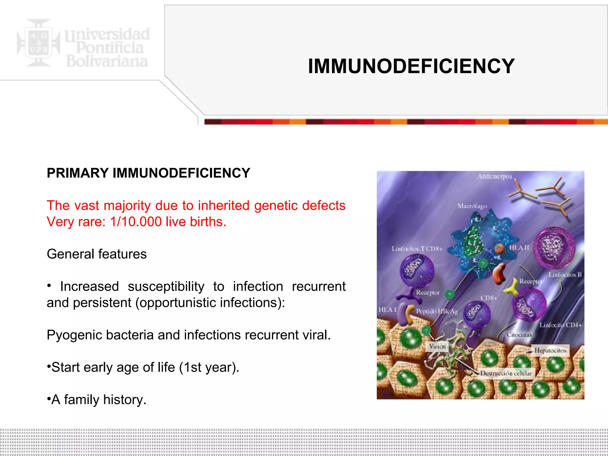 PRIMARY IMMUNODEFICIENCY The vast majority due to inherited genetic defects Very rare: 1/10.000 live births. General features Increased susceptibility to infection recurrent and persistent (opportunistic infections): Pyogenic bacteria and infections recurrent viral.  Start early age of life (1st year). A family history. IMMUNODEFICIENCY 
