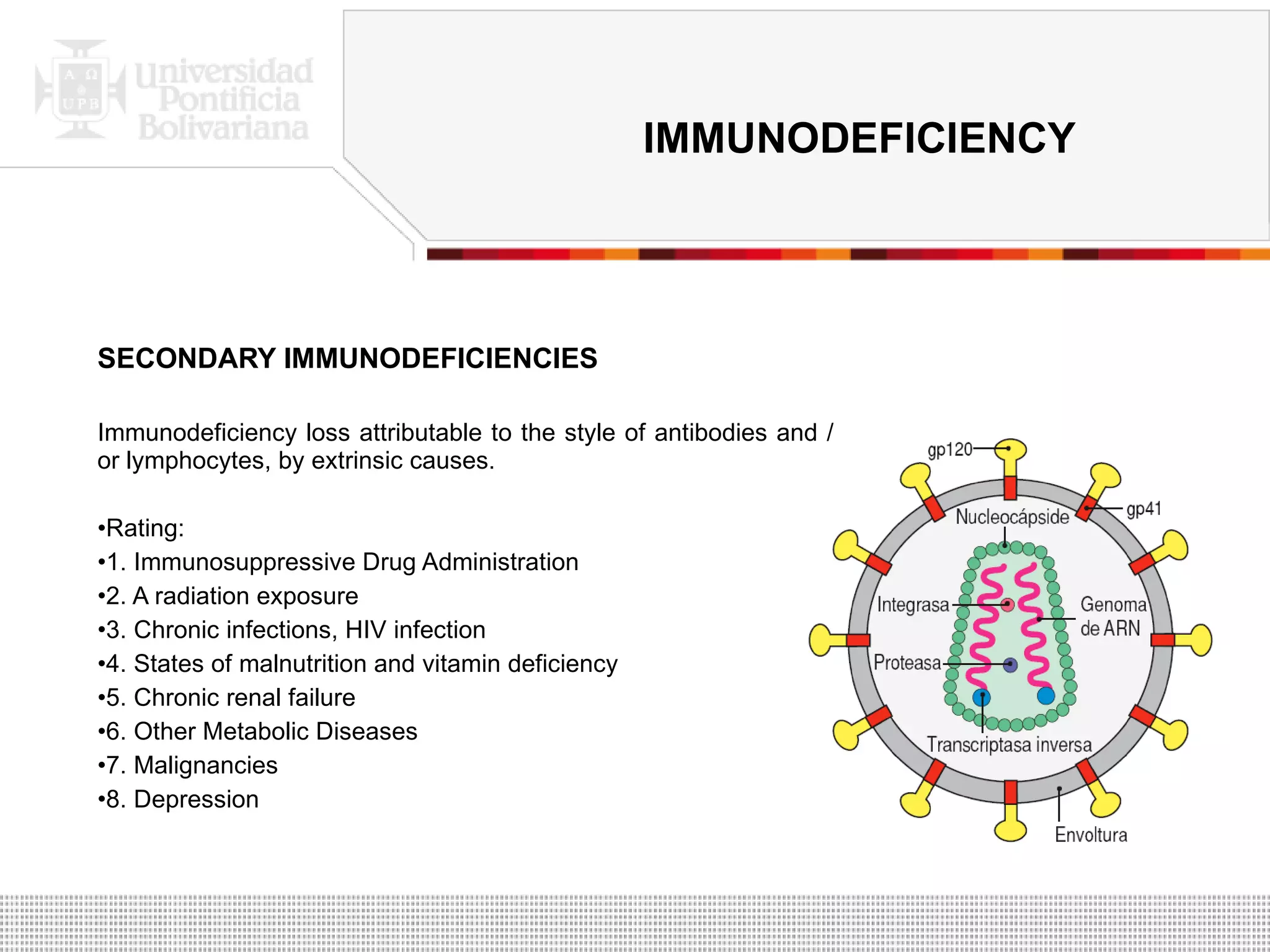 SECONDARY IMMUNODEFICIENCIES Immunodeficiency loss attributable to the style of antibodies and / or lymphocytes, by extrinsic causes. Rating: 1. Immunosuppressive Drug Administration 2. A radiation exposure 3. Chronic infections, HIV infection 4. States of malnutrition and vitamin deficiency 5. Chronic renal failure 6. Other Metabolic Diseases 7. Malignancies 8. Depression IMMUNODEFICIENCY 