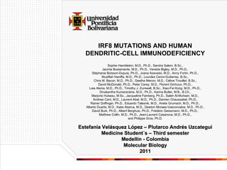 Estefanía Velásquez López – Plutarco Andrés Uzcategui Medicine Student´s – Third semester Medellín - Colombia Molecular Biology 2011 IRF8 MUTATIONS AND HUMAN DENDRITIC-CELL IMMUNODEFICIENCY Sophie Hambleton, M.D., Ph.D., Sandra Salem, B.Sc., Jacinta Bustamante, M.D., Ph.D., Venetia Bigley, M.D., Ph.D., Stéphanie Boisson-Dupuis, Ph.D., Joana Azevedo, M.D., Anny Fortin, Ph.D., Muzlifah Haniffa, M.D., Ph.D., Lourdes Ceron-Gutierrez, B.Sc., Chris M. Bacon, M.D., Ph.D., Geetha Menon, M.D., Céline Trouillet, B.Sc., David McDonald, Ph.D., Peter Carey, M.D., Florent Ginhoux, Ph.D., Laia Alsina, M.D., Ph.D., Timothy J. Zumwalt, B.Sc., Xiao-Fei Kong, M.D., Ph.D., Dinakantha Kumararatne, M.D., Ph.D., Karina Butler, M.B., B.Ch., Marjorie Hubeau, M.Sc., Jacqueline Feinberg, Ph.D., Saleh Al-Muhsen, M.D., Andrew Cant, M.D., Laurent Abel, M.D., Ph.D., Damien Chaussabel, Ph.D., Rainer Doffinger, Ph.D., Eduardo Talesnik, M.D., Anete Grumach, M.D., Ph.D., Alberto Duarte, M.D., Katia Abarca, M.D., Dewton Moraes-Vasconcelos, M.D., Ph.D., David Burk, Ph.D., Albert Berghuis, Ph.D., Frédéric Geissmann, M.D., Ph.D., Matthew Collin, M.D., Ph.D., Jean-Laurent Casanova, M.D., Ph.D., and Philippe Gros, Ph.D. 
