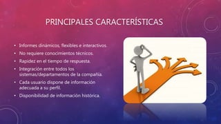 PRINCIPALES CARACTERÍSTICAS
• Informes dinámicos, flexibles e interactivos.
• No requiere conocimientos técnicos.
• Rapidez en el tiempo de respuesta.
• Integración entre todos los
sistemas/departamentos de la compañía.
• Cada usuario dispone de información
adecuada a su perfil.
• Disponibilidad de información histórica.
 