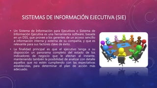 SISTEMAS DE INFORMACIÓN EJECUTIVA (SIE)
• Un Sistema de Información para Ejecutivos o Sistema de
Información Ejecutiva es una herramienta software, basada
en un DSS, que provee a los gerentes de un acceso sencillo
a información interna y externa de su compañía, y que es
relevante para sus factores clave de éxito.
• La finalidad principal es que el ejecutivo tenga a su
disposición un panorama completo del estado de los
indicadores de negocio que le afectan al instante,
manteniendo también la posibilidad de analizar con detalle
aquellos que no estén cumpliendo con las expectativas
establecidas, para determinar el plan de acción más
adecuado.
 