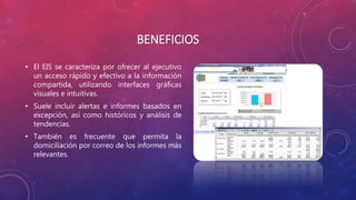 BENEFICIOS
• El EIS se caracteriza por ofrecer al ejecutivo
un acceso rápido y efectivo a la información
compartida, utilizando interfaces gráficas
visuales e intuitivas.
• Suele incluir alertas e informes basados en
excepción, así como históricos y análisis de
tendencias.
• También es frecuente que permita la
domiciliación por correo de los informes más
relevantes.
 