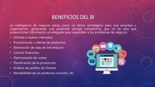 BENEFICIOS DEL BI
La inteligencia de negocio actúa como un factor estratégico para una empresa u
organización, generando una potencial ventaja competitiva, que no es otra que
proporcionar información privilegiada para responder a los problemas de negocio:
• Entrada a nuevos mercados
• Promociones u ofertas de productos
• Eliminación de islas de información
• Control financiero
• Optimización de costes
• Planificación de la producción
• Análisis de perfiles de clientes
• Rentabilidad de un producto concreto, etc.
 