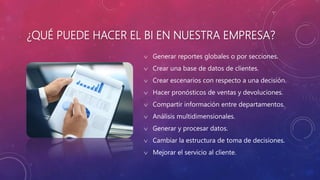 ¿QUÉ PUEDE HACER EL BI EN NUESTRA EMPRESA?
 Generar reportes globales o por secciones.
 Crear una base de datos de clientes.
 Crear escenarios con respecto a una decisión.
 Hacer pronósticos de ventas y devoluciones.
 Compartir información entre departamentos.
 Análisis multidimensionales.
 Generar y procesar datos.
 Cambiar la estructura de toma de decisiones.
 Mejorar el servicio al cliente.
 