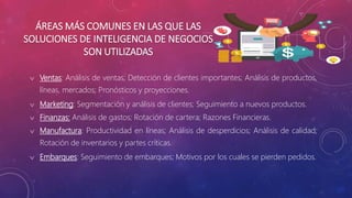 ÁREAS MÁS COMUNES EN LAS QUE LAS
SOLUCIONES DE INTELIGENCIA DE NEGOCIOS
SON UTILIZADAS
 Ventas: Análisis de ventas; Detección de clientes importantes; Análisis de productos,
líneas, mercados; Pronósticos y proyecciones.
 Marketing: Segmentación y análisis de clientes; Seguimiento a nuevos productos.
 Finanzas: Análisis de gastos; Rotación de cartera; Razones Financieras.
 Manufactura: Productividad en líneas; Análisis de desperdicios; Análisis de calidad;
Rotación de inventarios y partes críticas.
 Embarques: Seguimiento de embarques; Motivos por los cuales se pierden pedidos.
 