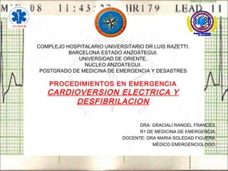 COMPLEJO HOSPITALARIO UNIVERSITARIO DR LUIS RAZETTI.
BARCELONA ESTADO ANZOÁTEGUI.
UNIVERSIDAD DE ORIENTE.
NUCLEO ANZOÁTEGUI.
POSTGRADO DE MEDICINA DE EMERGENCIA Y DESASTRES
PROCEDIMIENTOS EN EMERGENCIA
CARDIOVERSION ELECTRICA Y
DESFIBRILACION
DRA: GRACIALI RANGEL FRANCÉS.
R1 DE MEDICINA DE EMERGENCIA.
DOCENTE: DRA MARIA SOLEDAD FIGUERA.
MÉDICO EMERGENCIOLOGO.
 
