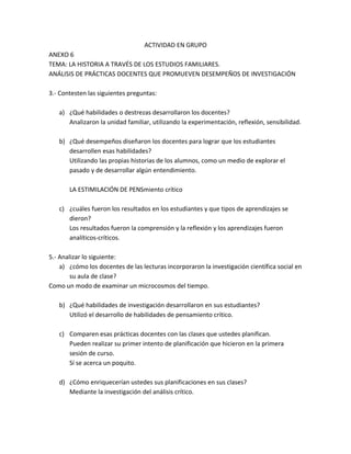 ACTIVIDAD EN GRUPO
ANEXO 6
TEMA: LA HISTORIA A TRAVÉS DE LOS ESTUDIOS FAMILIARES.
ANÁLISIS DE PRÁCTICAS DOCENTES QUE PROMUEVEN DESEMPEÑOS DE INVESTIGACIÓN

3.- Contesten las siguientes preguntas:

   a) ¿Qué habilidades o destrezas desarrollaron los docentes?
      Analizaron la unidad familiar, utilizando la experimentación, reflexión, sensibilidad.

   b) ¿Qué desempeños diseñaron los docentes para lograr que los estudiantes
      desarrollen esas habilidades?
      Utilizando las propias historias de los alumnos, como un medio de explorar el
      pasado y de desarrollar algún entendimiento.

       LA ESTIMILACIÓN DE PENSmiento crítico

   c) ¿cuáles fueron los resultados en los estudiantes y que tipos de aprendizajes se
      dieron?
      Los resultados fueron la comprensión y la reflexión y los aprendizajes fueron
      analíticos-críticos.

5.- Analizar lo siguiente:
    a) ¿cómo los docentes de las lecturas incorporaron la investigación científica social en
        su aula de clase?
Como un modo de examinar un microcosmos del tiempo.

   b) ¿Qué habilidades de investigación desarrollaron en sus estudiantes?
      Utilizó el desarrollo de habilidades de pensamiento crítico.

   c) Comparen esas prácticas docentes con las clases que ustedes planifican.
      Pueden realizar su primer intento de planificación que hicieron en la primera
      sesión de curso.
      Sí se acerca un poquito.

   d) ¿Cómo enriquecerían ustedes sus planificaciones en sus clases?
      Mediante la investigación del análisis crítico.
 