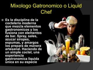Mixologo Gatronomico o Liquid
Chef
 Es la disciplina de la
cocteleria moderna
que mezcla elementos
gastronomicos y los
fusiona con elementos
de bar. Spray, sales,
azucar siropes,
espumas, y amargos
los prepara de manera
artesanal. Haciendo de
un simple coctel, una
experiencia
gastronomica liquida
unica en su especie
 