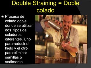 Double Straining = Doble
colado
 Proceso de
colado doble,
donde se utilizan
dos tipos de
coladores
diferentes. Uno
para reducir el
hielo y el otro
para eliminar
semillas o
sedimento
 