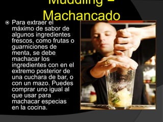 Muddling =
Machancado Para extraer el
máximo de sabor de
algunos ingredientes
frescos, como frutas o
guarniciones de
menta, se debe
machacar los
ingredientes con en el
extremo posterior de
una cuchara de bar, o
con un mazo. Puedes
comprar uno igual al
que usar para
machacar especias
en la cocina.
 