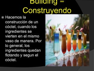 Building =
Construyendo
 Hacemos la
construcción de un
cóctel, cuando los
ingredientes se
vierten en el mismo
vaso de manera. Por
lo general, los
ingredientes quedan
flotando y segun el
cóctel.
 