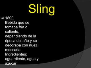 Sling
 1800
Bebida que se
tomaba fría o
caliente,
dependiendo de la
época del año y se
decoraba con nuez
moscada.
Ingredientes:
aguardiente, agua y
azúcar
 