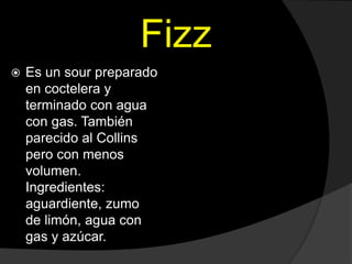Fizz
 Es un sour preparado
en coctelera y
terminado con agua
con gas. También
parecido al Collins
pero con menos
volumen.
Ingredientes:
aguardiente, zumo
de limón, agua con
gas y azúcar.
 