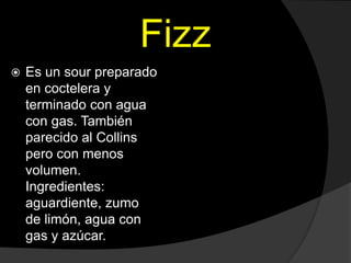 Fizz
 Es un sour preparado
en coctelera y
terminado con agua
con gas. También
parecido al Collins
pero con menos
volumen....
