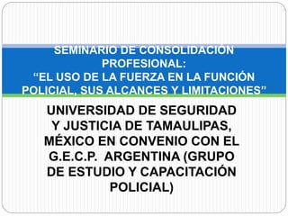 UNIVERSIDAD DE SEGURIDAD
Y JUSTICIA DE TAMAULIPAS,
MÉXICO EN CONVENIO CON EL
G.E.C.P. ARGENTINA (GRUPO
DE ESTUDIO Y CAPACITACIÓN
POLICIAL)
SEMINARIO DE CONSOLIDACIÓN
PROFESIONAL:
“EL USO DE LA FUERZA EN LA FUNCIÓN
POLICIAL, SUS ALCANCES Y LIMITACIONES”
 