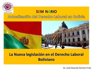 La Nueva legislación en el Derecho LaboralLa Nueva legislación en el Derecho Laboral
BolivianoBoliviano
Dr. José Eduardo Romero FríasDr. José Eduardo Romero Frías
 