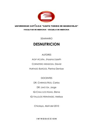 UNIVERSIDAD CATÓLICA “SANTO TORIBIO DE MOGROVEJO”
      FACULTAD DE MEDICINA – ESCUELA DE MEDICINA



                     SEMINARIO

              DESNUTRICION

                      AUTORES

             AGIP ACUÑA, Jhoana Liszeth

             CORNETERO MENDOZA, David

           HURTADO BURGOS, Pierina Denisse



                     DOCENTES

              DR. CHIRINOS RIOS, Carlos

                 DR. LIMO IZA, Jorge

              IQ CHAU LOO KUNG, Elena

           IQ VALLEJOS HERNÁNDEZ, Melissa



               Chiclayo, Abril del 2010




                 INTRODUCCION
 