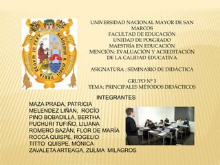 UNIVERSIDAD NACIONAL MAYOR DE SAN
MARCOS
FACULTAD DE EDUCACIÓN
UNIDAD DE POSGRADO
MAESTRÍA EN EDUCACIÓN
MENCIÓN: EVALUACIÓN Y ACREDITACIÓN
DE LA CALIDAD EDUCATIVA
ASIGNATURA : SEMINARIO DE DIDÁCTICA
GRUPO N° 3
TEMA: PRINCIPALES MÉTODOS DIDÁCTICOS
INTEGRANTES
MAZA PRADA, PATRICIA
MELENDEZ LIÑAN, ROCÍO
PINO BOBADILLA, BERTHA
PUCHURI TUFIÑO, LILIANA
ROMERO BAZÁN, FLOR DE MARÍA
ROCCA QUISPE, ROGELIO
TITTO QUISPE, MÓNICA
ZAVALETAARTEAGA, ZULMA MILAGROS
 