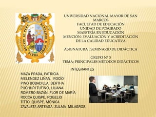 UNIVERSIDAD NACIONAL MAYOR DE SAN
MARCOS
FACULTAD DE EDUCACIÓN
UNIDAD DE POSGRADO
MAESTRÍA EN EDUCACIÓN
MENCIÓN: EVALUACIÓN Y ACREDITACIÓN
DE LA CALIDAD EDUCATIVA
ASIGNATURA : SEMINARIO DE DIDÁCTICA
GRUPO N° 3
TEMA: PRINCIPALES MÉTODOS DIDÁCTICOS
INTEGRANTES
MAZA PRADA, PATRICIA
MELENDEZ LIÑAN, ROCÍO
PINO BOBADILLA, BERTHA
PUCHURI TUFIÑO, LILIANA
ROMERO BAZÁN, FLOR DE MARÍA
ROCCA QUISPE, ROGELIO
TITTO QUISPE, MÓNICA
ZAVALETA ARTEAGA, ZULMA MILAGROS
 