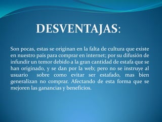 Son pocas, estas se originan en la falta de cultura que existe
en nuestro país para comprar en internet; por su difusión de
infundir un temor debido a la gran cantidad de estafa que se
han originado, y se dan por la web; pero no se instruye al
usuario    sobre como evitar ser estafado, mas bien
generalizan no comprar. Afectando de esta forma que se
mejoren las ganancias y beneficios.
 