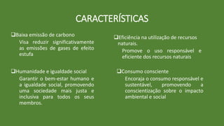 CARACTERÍSTICAS
Eficiência na utilização de recursos
naturais.
Promove o uso responsável e
eficiente dos recursos naturais
Baixa emissão de carbono
Visa reduzir significativamente
as emissões de gases de efeito
estufa
Humanidade e igualdade social
Garantir o bem-estar humano e
a igualdade social, promovendo
uma sociedade mais justa e
inclusiva para todos os seus
membros.
Consumo consciente
Encoraja o consumo responsável e
sustentável, promovendo a
conscientização sobre o impacto
ambiental e social
 