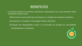 • A Economia Verde é de extrema importância, destacando-se por seus benefícios tanto
ambientais quanto sociais.
Priorizando a preservação dos ecossistemas e a redução das mudanças climáticas;
 Impulsiona a inovação em tecnologias limpas e eficientes;
 redução das desigualdades sociais e na promoção da inclusão de comunidades
marginalizadas ou vulneráveis.
BENEFICIOS
 
