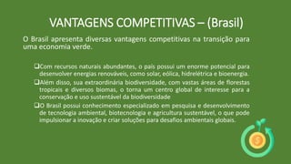 O Brasil apresenta diversas vantagens competitivas na transição para
uma economia verde.
Com recursos naturais abundantes, o país possui um enorme potencial para
desenvolver energias renováveis, como solar, eólica, hidrelétrica e bioenergia.
Além disso, sua extraordinária biodiversidade, com vastas áreas de florestas
tropicais e diversos biomas, o torna um centro global de interesse para a
conservação e uso sustentável da biodiversidade
O Brasil possui conhecimento especializado em pesquisa e desenvolvimento
de tecnologia ambiental, biotecnologia e agricultura sustentável, o que pode
impulsionar a inovação e criar soluções para desafios ambientais globais.
VANTAGENS COMPETITIVAS – (Brasil)
 