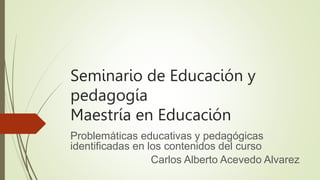 Seminario de Educación y
pedagogía
Maestría en Educación
Problemáticas educativas y pedagógicas
identificadas en los contenidos del curso
Carlos Alberto Acevedo Alvarez
 