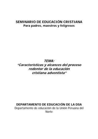 SEMINARIO DE EDUCACIÓN CRISTIANA
      Para padres, maestros y feligreses




                  TEMA:
 “Características y alcances del proceso
       redentor de la educación
         cristiana adventista”




 DEPARTAMENTO DE EDUCACIÓN DE LA DSA
Departamento de educación de la Unión Peruana del
                     Norte
 