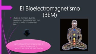 El Bioelectromagnetismo
(BEM)
 Estudia la forma en que los
organismos vivos interactúan con
los campos electromagnéticos
(EM).
La investigación comenzaron casi al
mismo tiempo que el
descubrimiento de Michael Faraday
 